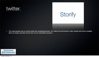 twitter.



                 Turn what people post on social media into compelling stories. You collect the best photos, video, tweets and more to publish
                 them as simple, beautiful stories that can be embedded anywhere.




Thursday, December 6, 12
 