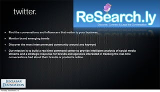 twitter.

          Find the conversations and influencers that matter to your business.

          Monitor brand emerging trends

          Discover the most interconnected community around any keyword

          Our mission is to build a real time command center to provide intelligent analysis of social media
          streams and a strategic response for brands and agencies interested in tracking the real-time
          conversations had about their brands or products online.




Thursday, December 6, 12
 