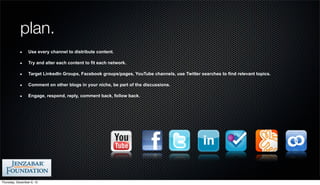 plan.
                 Use every channel to distribute content.

                 Try and alter each content to fit each network.

                 Target LinkedIn Groups, Facebook groups/pages, YouTube channels, use Twitter searches to find relevant topics.

                 Comment on other blogs in your niche, be part of the discussions.

                 Engage, respond, reply, comment back, follow back.




Thursday, December 6, 12
 