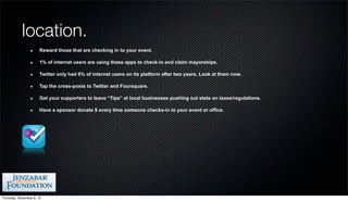 location.
                       Reward those that are checking in to your event.

                       1% of internet users are using these apps to check-in and claim mayorships.

                       Twitter only had 6% of internet users on its platform after two years. Look at them now.

                       Tap the cross-posts to Twitter and Foursquare.

                       Get your supporters to leave “Tips” at local businesses pushing out stats on taxes/regulations.

                       Have a sponsor donate $ every time someone checks-in to your event or office.




Thursday, December 6, 12
 