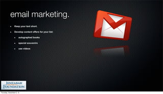 email marketing.
                 Keep your text short.

                 Develop content offers for your list:

                       autographed books

                       special souvenirs

                       use videos




Thursday, December 6, 12
 