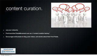 content curation.



           use your networks.

           Ford launches FiestaMovement.com as a “content creation factory.”

           Encourages enthusiasts to blog, post videos, and stories about their Ford Fiesta.




Thursday, December 6, 12
 