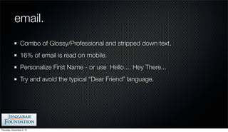 email.
                 Combo of Glossy/Professional and stripped down text.
                 16% of email is read on mobile.
                 Personalize First Name - or use Hello.... Hey There...
                 Try and avoid the typical “Dear Friend” language.




Thursday, December 6, 12
 