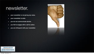 newsletter.
                       your newsletter is not giving any value.

                       your newsletter is stale.

                       you do not communicate stories.

                       you fail to engage with a call to action.

                       you are infrequent with your newsletter.




Thursday, December 6, 12
 