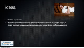 ideas.

                  Slactivism is your enemy.

                  The word is considered a pejorative term that describes "feel-good" measures, in support of an issue or
                  social cause, that have little or no practical effect other than to make the person doing it feel satisfaction.
                  The acts also tend to dilute awareness campaigns and require minimal personal effort from the slacktivist.




Thursday, December 6, 12
 