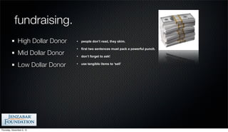 fundraising.
               High Dollar Donor   •   people don’t read, they skim.

                                   •   first two sentences must pack a powerful punch.
               Mid Dollar Donor    •   don’t forget to ask!

               Low Dollar Donor    •   use tangible items to ‘sell’




Thursday, December 6, 12
 