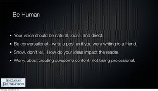 Be Human


                 Your voice should be natural, loose, and direct.
                 Be conversational - write a post as if you were writing to a friend.
                 Show, don’t tell. How do your ideas impact the reader.
                 Worry about creating awesome content, not being professional.




Thursday, December 6, 12
 