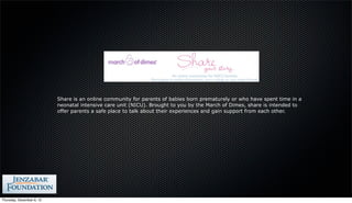 Share is an online community for parents of babies born prematurely or who have spent time in a
                           neonatal intensive care unit (NICU). Brought to you by the March of Dimes, share is intended to
                           offer parents a safe place to talk about their experiences and gain support from each other.




Thursday, December 6, 12
 