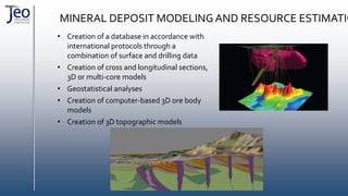 MINERAL DEPOSIT MODELINGAND RESOURCE ESTIMATIO
• Creation of a database in accordance with
international protocols through a
combination of surface and drilling data
• Creation of cross and longitudinal sections,
3D or multi-core models
• Geostatistical analyses
• Creation of computer-based 3D ore body
models
• Creation of 3D topographic models
 