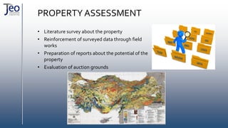 PROPERTY ASSESSMENT
• Literature survey about the property
• Reinforcement of surveyed data through field
works
• Preparation of reports about the potential of the
property
• Evaluation of auction grounds
 