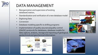 DATA MANAGEMENT
• Reorganization and supervision of existing
databaseCreation,
• Standardization and verification of a new database model
• Digitizing Data
• Conversion
• Database modeling specific to drilling programs
• Implementation of quality assurance/quality control
(QA/QC) protocols for databases, database models for
data capture, analysis, storage and reporting of geological,
geotechnical and geochemical information.
 