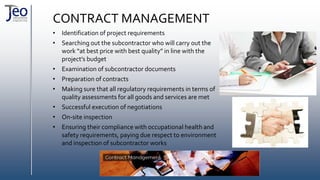 CONTRACT MANAGEMENT
• Identification of project requirements
• Searching out the subcontractor who will carry out the
work “at best price with best quality” in line with the
project’s budget
• Examination of subcontractor documents
• Preparation of contracts
• Making sure that all regulatory requirements in terms of
quality assessments for all goods and services are met
• Successful execution of negotiations
• On-site inspection
• Ensuring their compliance with occupational health and
safety requirements, paying due respect to environment
and inspection of subcontractor works
 