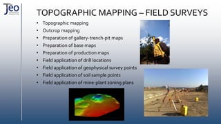 TOPOGRAPHIC MAPPING – FIELD SURVEYS
• Topographic mapping
• Outcrop mapping
• Preparation of gallery-trench-pit maps
• Preparation of base maps
• Preparation of production maps
• Field application of drill locations
• Field application of geophysical survey points
• Field application of soil sample points
• Field application of mine-plant zoning plans
 