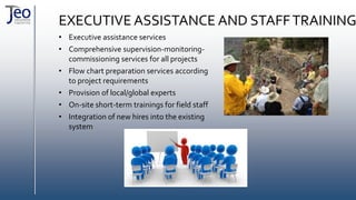 EXECUTIVE ASSISTANCE AND STAFFTRAINING
• Executive assistance services
• Comprehensive supervision-monitoring-
commissioning services for all projects
• Flow chart preparation services according
to project requirements
• Provision of local/global experts
• On-site short-term trainings for field staff
• Integration of new hires into the existing
system
 