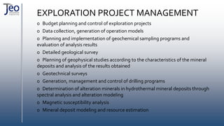EXPLORATION PROJECT MANAGEMENT
o Budget planning and control of exploration projects
o Data collection, generation of operation models
o Planning and implementation of geochemical sampling programs and
evaluation of analysis results
o Detailed geological survey
o Planning of geophysical studies according to the characteristics of the mineral
deposits and analysis of the results obtained
o Geotechnical surveys
o Generation, management and control of drilling programs
o Determination of alteration minerals in hydrothermal mineral deposits through
spectral analysis and alteration modeling
o Magnetic susceptibility analysis
o Mineral deposit modeling and resource estimation
 