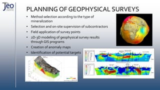 PLANNING OF GEOPHYSICAL SURVEYS
• Method selection according to the type of
mineralization
• Selection and on-site supervision of subcontractors
• Field application of survey points
• 2D-3D modeling of geophysical survey results
through GIS programs
• Creation of anomaly maps
• Identification of potential targets
 