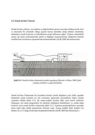 2.6. Sismik Kırılma Yöntemi
Sismik kırılma yöntemi, veri toplama ve değerlendirme prosesi açısından oldukça pratik, hızlı
ve ekonomik bir yöntemdir. Dalga yayılım hızının derinlikle arttığı tabakalı ortamlarda,
tabakaların sismik hızlarının ve kalınlıklarının tespit edilmesini sağlar. Yöntem, mühendislik
amaçlı sığ zemin araştırmalarında, petrol ve doğalgaz araştırmalarında, tabakaların dinamik
özelliklerinin incelenmesi çalışmalarında kullanılmaktadır.(AÇIK 2006’dan derlenmiştir)
Şekil 2.4 : Sismik kırılma yönteminin arazide uygulanışı (Mussett ve Khan, 2000. Şekil
yeniden çizilebilir ve güncellenebilir).
Sismik Kırılma Yönteminde bir kaynaktan üretilen elastik dalgaların yerin farklı yapıdaki
katmanları içinde kırılarak (ve tam yansımaya uğrayarak) yayılmalarına ilişkin seyahat
zamanları ölçülür (Şekil 2.4.). Bu zaman-uzaklık kayıtları daha sonra belirli yöntemler
(bilgisayar veri işlem programları) ile işlenerek tabakaların kalınlıklarını ve sismik dalga
hızlarını veren yeraltı kesitleri oluşturulur (Şekil 2.5.). Yapıların projelendirilmesi açısından
önem teşkil eden elastik parametreler (Poisson oranı, Young modülü, Bulk modülü vb.)
ölçülen Vp ve Vs dalga hızlarından hesaplanabilmektedir.(AÇIK 2006’dan derlenmiştir.)
 