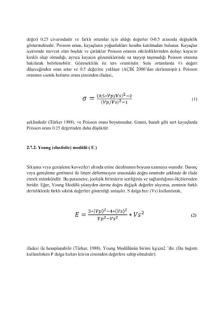 değeri 0,25 civarındadır ve farklı ortamlar için aldığı değerler 0-0.5 arasında değişiklik
göstermektedir. Poisson oranı, kayaçların yoğunlukları hesaba katılmadan bulunur. Kayaçlar
içerisinde mevcut olan boşluk ve çatlaklar Poisson oranını etkilediklerinden dolayı kayacın
kırıklı olup olmadığı, ayrıca kayacın gözeneklerinde su taşıyıp taşımadığı Poisson oranına
bakılarak belirlenebilir. Gözeneklilik ile ters orantılıdır. Sulu ortamlarda Vs değeri
düşeceğinden oran artar ve 0.5 değerine yaklaşır (AÇIK 2006’dan derlenmiştir.). Poisson
oranının sismik hızların oranı cinsinden ifadesi,
( )
( )
(1)
şeklindedir (Türker 1988). ve Poisson oranı boyutsuzdur. Granit, bazalt gibi sert kayaçlarda
Poisson oranı 0.25 değerinden daha düşüktür.
2.7.2. Young (elastisite) modülü ( E )
Sıkışma veya genişleme kuvvetleri altında enine daralmanın boyuna uzamaya oranıdır. Basınç
veya genişleme gerilmesi ile lineer deformasyon arasındaki doğru orantıdır şeklinde de ifade
etmek mümkündür. Bu parametre, jeolojik birimlerin sertliğinin ve sağlamlığının ölçülerinden
biridir. Eğer, Young Modülü yüzeyden derine doğru değişik değerler alıyorsa, zeminin farklı
derinliklerde farklı sıkılık değerleri gösterdiği anlaşılır. S dalga hızı (Vs) kullanılarak,
( ) ( )
(2)
ifadesi ile hesaplanabilir (Türker, 1988). Young Modülünün birimi kg/cm2 ’dir. (Bu bağıntı
kullanılırken P dalga hızları km/sn cinsinden değerlere sahip olmalıdır).
 