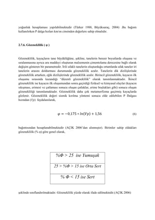 yoğunluk hesaplaması yapılabilmektedir (Türker 1988, Büyüksaraç, 2004) .Bu bağıntı
kullanılırken P dalga hızları km/sn cinsinden değerlere sahip olmalıdır.
2.7.6. Gözeneklilik ( φ )
Gözeneklilik, kayaçların tane büyüklüğüne, şekline, tanelerin benzer boyutlarda oluşuna ve
sıralanmasına ayrıca ara maddeyi oluşturan malzemenin çimentolama derecesine bağlı olarak
değişim gösteren bir parametredir. İrili ufaklı tanelerin oluşturduğu ortamlarda ufak taneler iri
tanelerin arasını doldurması durumunda gözeneklilik azalır. Tanelerin dik dizilişlerinde
gözeneklilik artarken, eğik dizilişlerinde gözeneklilik azalır. Birincil gözeneklilik, kayacın ilk
oluşumu sırasında kazandığı “düzenli gözeneklilik” olarak tanımlanmaktadır. İkincil
gözeneklilik ise kayacın ilk oluşumundan sonra geçirdiği fiziksel ve kimyasal olaylar (kayacın
sıkışması, erimesi ve çatlaması sonucu oluşan çatlaklar, erime boşlukları gibi) sonucu oluşan
gözenekliliği tanımlamaktadır. Gözeneklilik daha çok metamorfizma geçirmiş kayaçlarda
gözlenir. Gözeneklilik değeri sismik kırılma yöntemi sonucu elde edilebilen P Dalgası
hızından (Vp) faydalanılarak,
( ) (6)
bağıntısından hesaplanabilmektedir (AÇIK 2006’dan alınmıştır). Birimler sahip oldukları
gözeneklilik (% φ) göre genel olarak,
şeklinde sınıflandırılmaktadır. Gözeneklilik yüzde olarak ifade edilmektedir.(AÇIK 2006)
%Φ ˃ 25 ise Yumuşak
25 ˃ %Φ ˃ 15 ise Orta Sert
% Φ ˂ 15 ise Sert
 