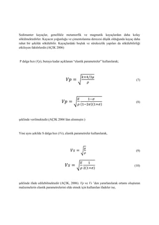 Sedimanter kayaçlar, genellikle metamorfik ve magmatik kayaçlardan daha kolay
sökülmektedirler. Kayacın yoğunluğu ve çimentolanma derecesi düşük olduğunda kayaç daha
rahat bir şekilde sökülebilir. Kayaçlardaki boşluk ve süreksizlik yapıları da sökülebilirliği
etkileyen faktörlerdir.(AÇIK 2006)
P dalga hızı (Vp), buraya kadar açıklanan “elastik parametreler” kullanılarak;
√ (7)
√ ( )( )
(8)
şeklinde verilmektedir.(AÇIK 2006’dan alınmıştır.)
Yine aynı şekilde S dalga hızı (Vs), elastik parametreler kullanılarak,
√ (9)
√ ( )
(10)
şeklinde ifade edilebilmektedir (AÇIK, 2006). Vp ve Vs ’den yararlanılarak ortamı oluşturan
malzemelerin elastik parametrelerini elde etmek için kullanılan ifadeler ise,
 