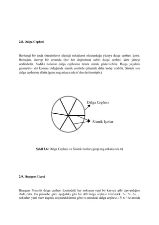 2.8. Dalga Cephesi
Herhangi bir anda titreşimlerin ulaştığı noktaların oluşturduğu yüzeye dalga cephesi denir.
Homojen, izotrop bir ortamda (hız her doğrultuda sabit) dalga cephesi küre yüzeyi
seklindedir. Sudaki halkalar dalga cephesine örnek olarak gösterilebilir. Dalga yayılımı
geometrisi söz konusu olduğunda sismik ısınlarla çalışmak daha kolay olabilir. Sismik ısın
dalga cephesine diktir.(geop.eng.ankara.edu.tr’den derlenmiştir.)
Şekil 2.6: Dalga Cephesi ve Sismik Isınlar.(geop.eng.ankara.edu.tr)
2.9. Huygens İlkesi
Huygens Prensibi dalga cephesi üzerindeki her noktanın yeni bir kaynak gibi davrandığını
ifade eder. Bu prensibe göre aşağıdaki gibi bir AB dalga cephesi üzerindeki S1, S2, S3, ...
noktaları yeni birer kaynak oluşturduklarına göre; t0 anındaki dalga cephesi AB, t0 +∆t anında
 