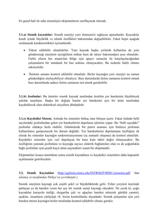 En genel hali ile saha sismolojisi ekipmanlarını sınıflayacak olursak;
3.1.a) Sismik kaynaklar: Sismik enerjiyi yere iletmemizi sağlayan aparatlardır. Kaynaklar
kendi içinde büyüklük ve teknik özellikleri bakımından değişebilirler. Fakat hepsi aşağıda
sıralanacak karakteristikleri içermektedir.
 Tekrar edilebilir olmalıdırlar. Yani kaynak başka yerlerde kullanılsa da yere
göndereceği enerjinin içeriği(hem miktar hem de süresi bakımından) aynı olmalıdır.
Farklı olursa her araştırılan bölge için apayrı sonuçlar ile karşılaşılacağından
çalışmaların bir standardı bir baz noktası olmayacaktır. Bu nedenle farklı olması
sakıncalıdır.
 İletimin zamanı kontrol edilebilir olmalıdır. Bizler kaynağın yere enerjiyi ne zaman
gönderdiğini söyleyebiliyor olmalıyız. Bazı durumlarda iletim zamanını kontrol etmek
bazı durumlarda sadece iletim zamanını not etmek gerekebilir.
3.1.b) Jeofonlar: Bu üniteler sismik kaynak tarafından üretilen yer hareketini ölçebilecek
şekilde tasarlanır. Başka bir değişle bunlar yer hareketini ayrı bir ünite tarafından
kaydedilecek olan elektriksel sinyallere dönüştürür.
3.1.c) Kaydedici Sistem: Aslında bu sistemler birkaç tane bileşen içerir. Fakat özünde belli
sayılardaki jeofonlardan gelen yer hareketlerini depolama işlemini yapar. Bu “belli sayıdaki”
jeofonlar oldukça fazla olabilir. Günümüzde bir petrol araması için binlerce jeofonun
kullanılması garipsenecek bir durum değildir. Yer hareketlerini depolamana özelliğine ek
olarak bu sistemler kaynağın senkronizasyonunu (eş zamanlı oluşunu) da kontrol etmelidir.
Kaydedici sistemler için veri depolayan bir kara kutu tabiri doğru olmayacaktır. Bu
özelliğinin yanında jeofonlara ve kaynağa sayısız elektrik bağlantıları olan ve de çoğunlukla
bağlı jeofonları için çeşitli kayıt alma seçenekleri sunan bir ekipmandır.
Ekipmanları kısaca tanıttıktan sonra sismik kaynaklara ve kaydedici sistemlere daha kapsamlı
açıklamalar getirilecektir.
3.2. Sismik Kaynaklar (http://galitzin.mines.edu/INTROGP/MISC/seisnotes.pdf ‘dan
alınmış ve tarafımdan Türkçe’ye çevrilmiştir.)
Sismik enerjinin kaynağı çok çeşitli şekil ve büyüklüklerde gelir. Fiilen yeryüzü üzerinde
patlayan ya da hareket veren her şey bir sismik enerji kaynağı olacaktır. Ne yazık ki, çoğu
kaynaklar karayolu trafiği, rüzgar(bu çalı ve ağaçları hareket ettirerek gürültü yaratır),
uçaklar, insanların yürüyüşü vb. bizim kontrolümüz dışındadır. Sismik çalışmalar için yeri
hareket ettiren kaynağın bizler tarafından kontrol edilebilir olması gerekir.
 