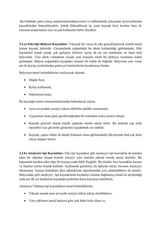 Bu bölümde yakın yüzey araştırmalarında(çevresel ve mühendislik çalışmalar için) kullanılan
kaynaklardan bahsedilecektir. Şimdi bahsedilecek üç çeşit kaynak hem kırılma hem de
yansıma araştırmaları için en çok kullanılan türler olacaktır.
3.2.a) Etki tipi (Balyoz) Kaynaklar: Yüzeyde bir vuruş ile etki gerçekleştirerek sismik enerji
üreten kaynak türleridir. Çalışmalarda çoğunlukla bu türün kullanıldığı görülmüştür. Etki
kaynakları kendi içinde çok gelişmiş türlerini içerse de en sık rastlanılan en basit türü
balyozdur. Yere direk vurmaktan ziyade yere konulan metal bir plakaya vurulması kabul
görmüştür. Balyoz çoğunlukla kaydedici sisteme bir kablo ile bağlıdır. Balyozun yere vuruş
anı ile kayıtçı jeofonlardan gelen yer hareketlerini kaydetmeye başlar.
Balyozun temel üstünlüklerini sıralayacak olursak;
 Düşük fiyat,
 Kolay kullanımlı,
 Hakimiyeti kolay
Bu kaynağın temel olumsuzluklarından bahsedecek olursa;
 Aynı seviyedeki enerjiyi tekrar edilebilir şekilde verememek,
 Uygulanışı insan gücü gerektirdiğinden bir noktadan sonra yorucu olması,
 Kaynak göreceli olarak küçük çaplarda sismik enerji üretir. Bu nedenle çok uzak
mesafeler için güvenilir gözlemler kaydetmek zor olabilir.
 Kaynak, yapısı itibari ile düşük frekanslı olma eğilimindedir.(Bu kaynak türü çok fazla
yüzey dalgası üretir)
3.2.b) Ateşleyici tipi Kaynaklar: Etki tipi kaynaklar gibi ateşleyici tipi kaynaklar da hareket
eden bir objeden oluşan kinetik enerjiyi yere transfer ederek sismik enerji üretirler. Bu
kapsamda hareket eden obje bir kurşun yada tüfek fişeğidir. Bu türdeki bazı kaynaklar kurşun
ve fişekler yerine boşluk kullanır. Açıklamak gerekirse, bu tiplerde enerji; havanın ateşleyici
tabancanın kurşun boşlukları diye adlandırılan sütunlarından yere püskürtülmesi ile üretilir.
Balyozdaki gibi ateşleyici tipi kaynaklarda kaydedici sisteme bağlanmış olmalı ki ateşlendiği
anda ani ilk yer hareketini kaydeden jeofonlar bunu kayıtçıya iletebilsin.
Ateşleyici Tabanca tipi kaynakların temel üstünlüklerini;
 Yüksek oranda aynı seviyede enerjiyi tekrar tekrar üretebilmesi,
 Yere yüklenen enerji balyoza göre çok daha fazla oluşu ve,
 