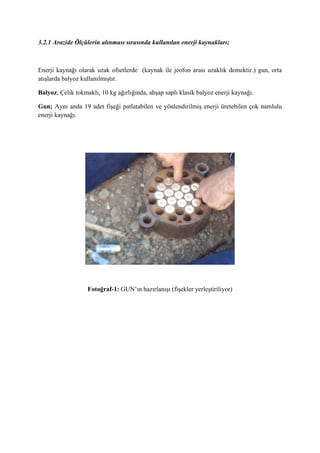 3.2.1 Arazide Ölçülerin alınması sırasında kullanılan enerji kaynakları;
Enerji kaynağı olarak uzak ofsetlerde (kaynak ile jeofon arası uzaklık demektir.) gun, orta
atışlarda balyoz kullanılmıştır.
Balyoz; Çelik tokmaklı, 10 kg ağırlığında, ahşap saplı klasik balyoz enerji kaynağı.
Gun; Aynı anda 19 adet fişeği patlatabilen ve yönlendirilmiş enerji üretebilen çok namlulu
enerji kaynağı.
Fotoğraf-1: GUN’ın hazırlanışı (fişekler yerleştiriliyor)
 