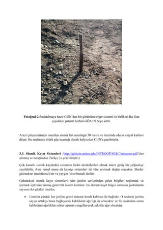 Fotoğraf-2:Patlatılmaya hazır GUN’dan bir görünüm(triger sistemi ile birlikte) Bu Gun
çeşidinin patenti Serhan GÖREN beye aittir.
Arazi çalışmalarında istenilen sismik hat uzunluğu 50 metre ve üzerinde olursa sinyal kalitesi
düşer. Bu nedenden ötürü güç kaynağı olarak balyozdan GUN'a geçilmiştir.
3.3. Sismik Kayıt Sistemleri (http://galitzin.mines.edu/INTROGP/MISC/seisnotes.pdf’dan
alınmış ve tarafımdan Türkçe’ye çevrilmiştir.)
Çok kanallı sismik kaydedici sistemler farklı üreticilerden olmak üzere geniş bir yelpazeye
yayılabilir. Ama temel mana da kayıtçı sistemleri iki türe ayırmak doğru olacaktır. Bunlar
geleneksel (traditional) tür ve yaygın (distributed) türdür.
Geleneksel sismik kayıt sistemleri; tüm jeofon serilerinden gelen bilgileri toplamak ve
işlemek için tasarlanmış genel bir sistem kullanır. Bu durum kayıt bilgisi alınacak jeofonların
sayısını iki şekilde limitler;
 Limitler çünkü; her jeofon genel sisteme kendi kablosu ile bağlıdır. O nedenle jeofon
sayısı arttıkça bunu bağlayacak kabloların ağırlığı da artacaktır ve bir noktadan sonra
kabloların ağırlıkları etkin taşımayı engelleyecek şekilde ağır olacaktır.
 