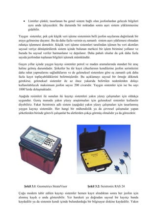  Limitler çünkü; tasarlanan bu genel sistem bağlı olan jeofonlardan gelecek bilgileri
aynı anda işleyecektir. Bu durumda bir noktadan sonra aşırı sistem yüklenmesine
gidebilir.
Yaygın sistemler, pek çok küçük veri işleme sisteminin belli jeofon sayılarına dağıtılarak bir
araya gelmesine dayanır. Bu da daha fazla verinin eş zamanlı sistem aşırı yüklemesi olmadan
rahatça işlenmesi demektir. Küçük veri işleme sistemleri tarafından işlenen bu veri akımları
sayısal veriye dönüştürülerek sistem içinde bulunan merkezi bir işlem birimine yollanır ve
burada bu sayısal veriler harmanlanır ve depolanır. Daha pahalı olsalar da çok daha fazla
sayıda jeofondan toplanan bilgileri işlemek mümkündür.
Geçen yıllar içinde yaygın kayıtçı sistemler petrol ve maden aramalarında standart bir araç
haline gelmiş durumdadır. Şirketler bu tür kayıt cihazlarının kendilerine jeofon serimlerini
daha rahat yapmalarını sağladıklarını ve de geleneksel sistemlere göre eş zamanlı çok daha
fazla kayıt toplayabildiklerini belirtmişlerdir. Bu açıklamayı sayısal bir örneğe dökmek
gerekirse, geleneksel sistemler ile az önce yukarıda belirtilen nedenlerden dolayı
kullanılabilecek maksimum jeofon sayısı 200 civarıdır. Yaygın sistemler için ise bu sayı
1000’lerde dolaşmaktadır.
Aşağıda resimleri ile sunulan iki kayıtçı sistemleri yakın yüzey çalışmaları için oldukça
uygundur. Geniş manada yakın yüzey araştırmaları için geleneksel sistemler kullanılır
diyebiliriz. Fakat Seistronix adlı sistem (aşağıda) yakın yüzey çalışmaları için tasarlanmış
yaygın kayıtçı sistemidir. Her hangi bir mühendislik ya da çevresel çalışmalar yapan
şirketlerden birinde görevli çalışanlar bu aletlerden çokça görmüş olmalıdır ya da görecektir.
Şekil 3.1: Geometrics StrataVisor Şekil 3.2: Seistronix RAS 24
Çoğu modern tabir edilen kayıtçı sistemler hemen kayıt alındıktan sonra her jeofon için
alınmış kaydı o anda gösterebilir. Yer hareketi ya doğrudan sayısal bir kayıtçı banda
kaydedilir ya da sistemin kendi içinde bulundurduğu bir bilgisayar diskine kaydedilir. Yakın
 