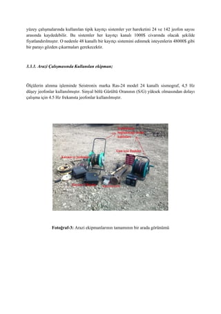 yüzey çalışmalarında kullanılan tipik kayıtçı sistemler yer hareketini 24 ve 142 jeofon sayısı
arasında kaydedebilir. Bu sistemler her kayıtçı kanalı 1000$ civarında olacak şekilde
fiyatlandırılmıştır. O nedenle 48 kanallı bir kayıtçı sistemini edinmek isteyenlerin 48000$ gibi
bir parayı gözden çıkarmaları gerekecektir.
3.3.1. Arazi Çalışmasında Kullanılan ekipman;
Ölçülerin alınma işleminde Seistronix marka Ras-24 model 24 kanallı sismograf, 4,5 Hz
düşey jeofonlar kullanılmıştır. Sinyal bölü Gürültü Oranının (S/G) yüksek olmasından dolayı
çalışma için 4.5 Hz frekansta jeofonlar kullanılmıştır.
Fotoğraf-3: Arazi ekipmanlarının tamamının bir arada görünümü
 