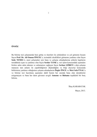 i
ÖNSÖZ
Bu bitirme tezi çalışmamda beni görüş ve önerileri ile yönlendiren ve yol gösteren hocam
Sayın Prof. Dr. Ali Osman ÖNCEL’e, tezimdeki eksiklikleri görmeme yardımcı olan Sayın
Seda TEMEL’e, arazi çalışmaları için bana ve çalışma arkadaşlarıma şirketin kapılarını
tereddütsüz açan ve yardımcı olan Sayın Serdar TANK’a, veri işlem konusundaki aşamaları
bizlere adım adım aktaran ve anlamamızı sağlayan Sayın Serhan GÖREN’e ekip çalışma
manasını tam anlamı ile yapabildiğimizi düşündüğüm ve bilgi alışverişi konusunda
birbirimize yardımcı olduğumuz çalışma arkadaşlarım Özgür ÖNCE ve Mert Sefa ÜNAL’a
ve bitirme tezi hazırlama aşamaları dahil benim her anımda bana olan desteklerini
esirgemeyen ve bana her daim güvenen sevgili Anneme ve Babama teşekkürü bir borç
bilirim.
İlkay KARABATAK
Mayıs, 2013.
 
