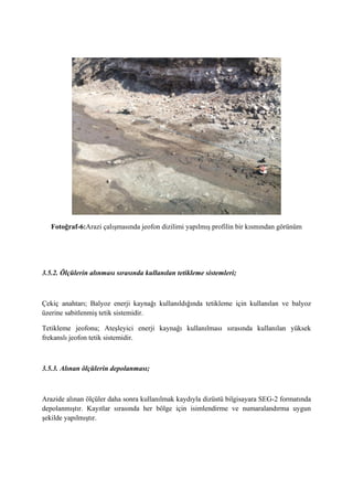 Fotoğraf-6:Arazi çalışmasında jeofon dizilimi yapılmış profilin bir kısmından görünüm
3.5.2. Ölçülerin alınması sırasında kullanılan tetikleme sistemleri;
Çekiç anahtarı; Balyoz enerji kaynağı kullanıldığında tetikleme için kullanılan ve balyoz
üzerine sabitlenmiş tetik sistemidir.
Tetikleme jeofonu; Ateşleyici enerji kaynağı kullanılması sırasında kullanılan yüksek
frekanslı jeofon tetik sistemidir.
3.5.3. Alınan ölçülerin depolanması;
Arazide alınan ölçüler daha sonra kullanılmak kaydıyla dizüstü bilgisayara SEG-2 formatında
depolanmıştır. Kayıtlar sırasında her bölge için isimlendirme ve numaralandırma uygun
şekilde yapılmıştır.
 