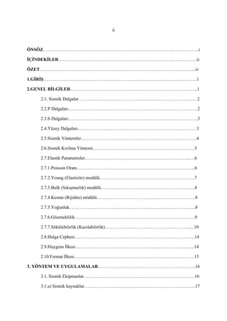 ii
ÖNSÖZ…………………………………………………………………………………….…...i
İÇİNDEKİLER……………………………………………………………………………….ii
ÖZET………………………………………………………………………………………....iv
1.GİRİŞ………………………………………………………………………………………..1
2.GENEL BİLGİLER………………………………………………………………………...1
2.1. Sismik Dalgalar……………………………………………………………………2
2.2.P Dalgaları………………………………………………………………………….2
2.3.S Dalgaları………………………………………………………………………….3
2.4.Yüzey Dalgaları……………………………………………………………………3
2.5.Sismik Yöntemler………………………………………………………………….4
2.6.Sismik Kırılma Yöntemi………………………………………………………….5
2.7.Elastik Parametreler…………………………………………………………...….6
2.7.1.Poisson Oranı…………………………………………………………………...6
2.7.2.Young (Elastisite) modülü……………………………………………………...7
2.7.3.Bulk (Sıkışmazlık) modülü…………………………………………………......8
2.7.4.Kesme (Rijidite) mödülü………………………………………………………..8
2.7.5.Yoğunluk………………………………………………………………………..8
2.7.6.Gözeneklilik…………………………………………………………………….9
2.7.7.Sökülebilirlik (Kazılabilirlik)………………………………………………......10
2.8.Dalga Cephesi…………………………………………………………………….14
2.9.Huygens İlkesi…………………………………………………………………....14
2.10.Fermat İlkesi…………………………………………………………………….15
3. YÖNTEM VE UYGULAMALAR……………………………………………………….16
3.1. Sismik Ekipmanlar……………………………………………………………….16
3.1.a) Sismik kaynaklar……………………………………………………………….17
 