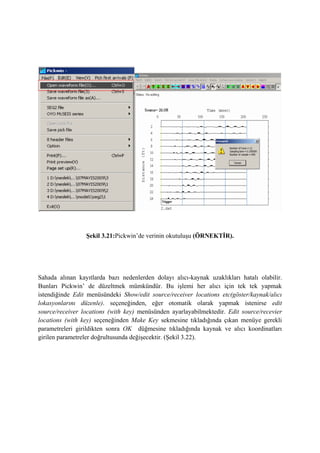 Şekil 3.21:Pickwin’de verinin okutuluşu (ÖRNEKTİR).
Sahada alınan kayıtlarda bazı nedenlerden dolayı alıcı-kaynak uzaklıkları hatalı olabilir.
Bunları Pickwin’ de düzeltmek mümkündür. Bu işlemi her alıcı için tek tek yapmak
istendiğinde Edit menüsündeki Show/edit source/receiver locations etc(göster/kaynak/alıcı
lokasyonlarını düzenle). seçeneğinden, eğer otomatik olarak yapmak istenirse edit
source/receiver locations (with key) menüsünden ayarlayabilmektedir. Edit source/recevier
locations (with key) seçeneğinden Make Key sekmesine tıkladığında çıkan menüye gerekli
parametreleri girildikten sonra OK düğmesine tıkladığında kaynak ve alıcı koordinatları
girilen parametreler doğrultusunda değişecektir. (Şekil 3.22).
 