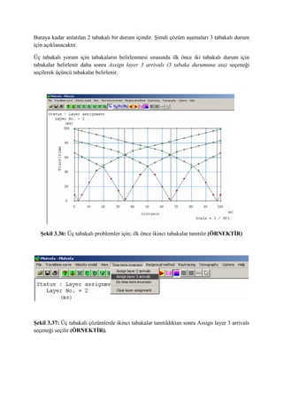 Buraya kadar anlatılan 2 tabakalı bir durum içindir. Şimdi çözüm aşamaları 3 tabakalı durum
için açıklanacaktır.
Üç tabakalı yorum için tabakaların belirlenmesi sırasında ilk önce iki tabakalı durum için
tabakalar belirlenir daha sonra Assign layer 3 arrivals (3 tabaka durumuna ata) seçeneği
seçilerek üçüncü tabakalar belirlenir.
Şekil 3.36: Üç tabakalı problemler için; ilk önce ikinci tabakalar tanıtılır.(ÖRNEKTİR)
Şekil 3.37: Üç tabakalı çözümlerde ikinci tabakalar tanıtıldıktan sonra Assign layer 3 arrivals
seçeneği seçilir (ÖRNEKTİR).
 