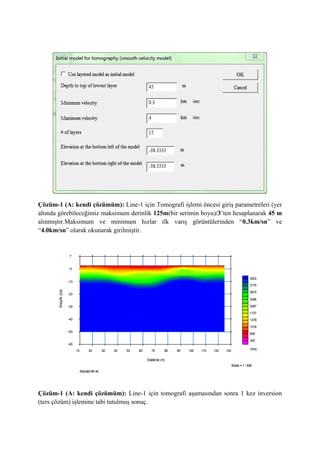 Çözüm-1 (A: kendi çözümüm): Line-1 için Tomografi işlemi öncesi giriş parametreleri (yer
altında görebileceğimiz maksimum derinlik 125m(bir serimin boyu)/3’ten hesaplanarak 45 m
alınmıştır.Maksimum ve minimum hızlar ilk varış görüntülerinden “0.3km/sn” ve
“4.0km/sn” olarak okunarak girilmiştir.
Çözüm-1 (A: kendi çözümüm): Line-1 için tomografi aşamasından sonra 1 kez inversion
(ters çözüm) işlemine tabi tutulmuş sonuç.
 