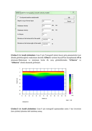 Çözüm-2 (A: kendi çözümüm): Line-5 için Tomografi işlemi öncesi giriş parametreleri (yer
altında görebileceğimiz maksimum derinlik 125m(bir serimin boyu)/3’ten hesaplanarak 45 m
alınmıştır.Maksimum ve minimum hızlar ilk varış görüntülerinden “0.3km/sn” ve
“4.0km/sn” olarak okunarak girilmiştir.
Çözüm-2 (A: kendi çözümüm): Line-5 için tomografi aşamasından sonra 1 kez inversion
(ters çözüm) işlemine tabi tutulmuş sonuç.
 