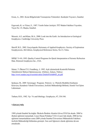 Ercan, A., 2001. Kıran Bölgelerinde Yeraraştırma Yöntemleri. Kardeşler Yayınevi, İstanbul.
Erguvanlı, K. ve Yüzer, E., 1987. Yeraltı Suları Jeolojisi. İTÜ Maden Fakültesi Yayınları,
Yayın No: 23, Maçka, İstanbul.
Mussett, A.E. and Khan, M.A., 2000. Look into the Earth: An Introduction to Geological
Geophysics. Cambridge University Press
Sheriff, R.E., 2002. Encyclopedic Dictionary of Applied Geophysics. Society of Exploration
Geophysicists, 4th Edition, Geophysical References Series, No:13, Tulsa.
SIPQC V-4.0, 1993. Quality Control Programs for Quick Interpretation of Seismic Refraction
Data. Rimrock Geophysics Inc., USA.
Sümer, T ,Öktem Ü.E, Frandberg., L 1992. Açık işletmelerde Kontrollü Patlatma
Teknikleriyle Maliyet Optimizasyonu (Online), Ankara, Türkiye
http://www.maden.org.tr/resimler/ekler/26a8c055c0d04f5_ek.pdf
Şenkaya, M., 2009 Seisimager Programı Pickwin ve Plotrefa Modülleri Kullanım
Kılavuzu, Karadeniz Teknik Üniversitesi, Jeofizik Mühendisliği Bölümü, Sismik Veri İşlem
Laboratuarı
Tatham, R.H., 1982. Vp / Vs and lithology. Geophysics, 47, 336-344.
7.ÖZGEÇMİŞ
1989 yılında İstanbul’da doğdu. İlkokulu İbrahim Aleattin Gövsa İ.Ö.O’da okudu. 2004’te
ilkokul eğitimini tamamladı. Liseyi Hasan Polatkan Y.D.A Lisesi’nde okudu. 2008 de lise
eğitimini tamamladıktan sonra 2009 yılında İstanbul Üniversitesi Mühendislik Fakültesi
Jeofizik Mühendisliği bölümüne girmiştir. Son sınıf öğrencisi olarak eğitimine devam
etmektedir.
 
