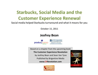 Starbucks, Social Media and the 
    Starbucks, Social Media and the
     Customer Experience Renewal
Social media helped Starbucks turnaround and what it means for you
Social media helped Starbucks turnaround and what it means for you

                            October 15, 2011

                            Jeofrey Bean


                Based on a chapter from the upcoming book                          
                   The Customer Experience Revolution         
                   Th C t        E     i     R l ti
                    by Jeofrey Bean and Sean Van Tyne
                      Published by Brigantine Media 
                         www.CXRevolution.com
                               CXR l ti
 