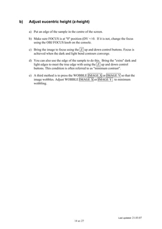 Last updated: 21.03.07
14 av 27
b) Adjust eucentric height (z-height)
a) Put an edge of the sample in the centre of the screen.
b) Make sure FOCUS is at "0" position (DV +/-0. If it is not, change the focus
using the OBJ FOCUS knob on the console.
c) Bring the image to focus using the Z up and down control buttons. Focus is
achieved when the dark and light bend contours converge.
d) You can also use the edge of the sample to do this. Bring the "extra" dark and
light edges to meet the true edge with using the Z up and down control
buttons. This condition is often referred to as "minimum contrast".
e) A third method is to press the WOBBLE IMAGE X or IMAGE Y so that the
image wobbles. Adjust WOBBLE IMAGE X or IMAGE Y to minimum
wobbling.
 