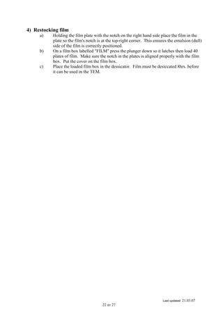 Last updated: 21.03.07
22 av 27
4) Restocking film
a) Holding the film plate with the notch on the right hand side place the film in the
plate so the film's notch is at the top-right corner. This ensures the emulsion (dull)
side of the film is correctly positioned.
b) On a film box labelled "FILM" press the plunger down so it latches then load 40
plates of film. Make sure the notch in the plates is aligned properly with the film
box. Put the cover on the film box.
c) Place the loaded film box in the dessicator. Film must be desiccated 8hrs. before
it can be used in the TEM.
 