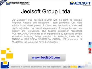 Jeolsoft Group Ltda.
Our Company was founded in 2007 with the sight to become
Regional, National and Worldwide tech bellwether. Our main
activity is the development of robust web applications, safe and
highly adjustable to current requirements of companies such as
mobility and teleworking. Our flagship application "GESTOR
HOSPITALARIO" which has been implemented by public and private
institutions including Andes Hospital in Antioquia, Linde SA -
ANTIOQIA, SAS SEISA RISARALDA, GUADALUPE pharmacy . $
71,920,000 up to date we have 4 employees.
www.Jeolsoft.com
 