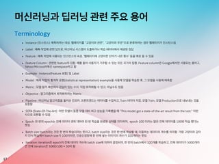 머신러닝과 딥러닝 관련 주요 용어
17
Terminology
‣ Instance (인스턴스): 예측하려는 대상. 웹페이지를 “고양이와 관련”, “고양이와 무관”으로 분류하려는 경우 웹페이지가 인스턴스임
‣ Label : 예측 작업에 관한 답으로, 머신러닝 시스템이 도출하거나 학습 데이터에서 제공된 정답
‣ Feature : 예측 작업에 사용되는 인스턴스의 속성. ‘웹페이지에 고양이란 단어가 나온 횟수’ 등을 예로 들 수 있음
‣ Feature Column : 관련된 feature의 집합. 예를 들어 사용자가 거주할 수 있는 모든 국가의 집합. Feature column은 Google에서만 사용되는 용어고,
Yahoo/Microsoft에선 namespace라고 함
‣ Example : Instance(Feature 포함) 및 Label
‣ Model : 예측 작업의 통계적 표현(statistical representation) example을 사용해 모델을 학습한 후, 그 모델을 사용해 예측함
‣ Metric : 모델 평가 측면에서 관심이 있는 수치. 직접 최적화될 수 있고, 아닐수도 있음
‣ Objective : 알고리즘에서 최적화하려는 Metric
‣ Pipeline : 머신러닝 알고리즘을 둘러싼 인프라. 프론트엔드는 데이터를 수집하고, Train 데이터 저장, 모델 Train, 모델 Production으로 내보내는 것을
포함함
‣ SOTA (State-Of-The-Art) : 어떤 모델이 동종 모델 대비 최고 성능을 기록했을 때 “This model got a state-of-the-art result from the test.” 이런
식으로 표현할 수 있음
‣ Epoch: 한 번의 epoch는 전체 데이터 셋에 대하여 한 번 학습을 완료한 상태를 의미하며, epoch 100 이라는 말은 전체 데이터를 100번 학습 했다는
뜻임
‣ Batch size: batch라는 것은 한 번의 학습이라는 뜻이고, batch size라는 것은 한 번에 학습할 때, 이용하는 데이터의 개수를 의미함. 가령 고양이와 강아
지 인식 학습에서 batch size가 100이라면, 인공신경망에 한 번에 넣는 이미지의 개수가 100개라는 뜻임
‣ Iteration: iteration은 epoch의 전체 데이터 개수와 batch size에 의하여 결정되며, 한 번의 batch에서 100개를 학습하고, 전체 데이터가 5000개라
면 전체 iteration은 5000/100 = 50이 됨
 