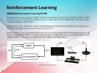 Reinforcement Learning
38
출처: https://swalloow.github.io/pyml-intro1
강화학습(Reinforcement Learning)의 의미
Reinforcement Learning은 앞서 언급한 지도학습과 비지도학습과는 완전히 다른 개념으로서 데이터가 정답
이 있는 것도 아니고 주어진 데이터가 없을 수도 있다. 이 학습기법은 자신이 한 행동에 대한 “보상”을 알 수 있어
서 그로부터 학습하는 것을 의미한다.

예를 들면 아이가 걷는 것을 배우는 것처럼 어떻게 행동할 줄 모르지만 환경과 상호작용하며 걷는 법을 알아가는
것과 같은 학습방법을 Reinforcement Learning이라고 한다. 

Reinforcement Learning은 게임에 적용이 많이 되고 있고 아타리 게임을 예로 들자면 학습대상(agent)는 움
직이면서 적을 물리치는 존재이고 이 학습대상은 움직이면서 적을 물리치면 보상(reward)를 받게 된다. 이러한
과정을 반복학습 (Trial and Error)를 통해 점수를 최대화하는 것이 목표가 된다.
 
