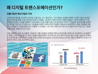 왜 디지털 트랜스포메이션인가?
전통기업과 혁신기업의 가치
2000년대 중반을 지나면서 모바일, 인공지능, IoT, 클라우드, 3D 프린팅, 로봇을 비롯한 디지털 기술의 급속한
발전과 혁신을 통해 기업 내외부의 업무의 자동화, 지능화가 이루어지면서 전통기업들은 기존의 전통적인 기업
운영방식으로는 기업을 경영하기 어려워졌고 닷컴 버블이 끝난 후 살아남은 거대 IT 기업들과 공유경제를 표방하
며 디지털 기반으로 수익을 내는 기업들을 비롯한 이른바 혁신기업들이 급속도로 성장하면서 전통기업들을 위협
하기 시작했고 시가총액면에서도 추월하기 시작했다. 2019년 기준으로 미국 내 시가총액 TOP 5에 드는 기업에
전통기업은 포함되어 있지 않다.

이런 상황에서 제조 및 유통에 기반을 둔 전통기업들은 생존을 위해 사내 업무를 자동화 및 지능화하는 데 집중하
는 한편, 잉여인력을 줄이고 혁신기업들과 협력하면서 전사적으로 모든 업무 프로세스를 디지털 기반으로 전환하
는 프로젝트를 진행하면서 디지털 트랜스포메이션(Digital Transformation)이라는 용어가 등장하게 되었고 이
용어의 의미는 점점 중요해지고 있다.
4
출처: Digital Information World 출처: 디지털 리테일 컨설팅 그룹
 