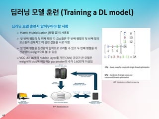 딥러닝 모델 훈련 (Training a DL model)
45
출처: Introduction to Machine Learning
딥러닝 모델 훈련시 알아두어야 할 사항
‣ Matrix Multiplication (행렬 곱)이 사용됨
‣ 첫 번째 행렬의 첫 번째 행의 각 요소들은 두 번째 행렬의 첫 번째 열의
요소들과 곱해지고 이 곱한 값들을 서로 더함
‣ 첫 번째 행렬을 신경망의 입력으로 고려할 수 있고 두 번째 행렬을 이
신경망의 weight으로 볼 수 있음
‣ VGG16 (16개의 hidden layer를 가진 CNN) 규모가 큰 모델은
weight와 bias에 해당하는 parameter의 수가 140만개 이상임
출처: ResearchGate.net
 