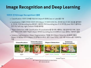 Image Recognition and Deep Learning
48
출처1: Review of Deep Learning Algorithms for Object Detection
이미지 인식(Image Recognition) 종류
‣ Classiﬁcation: 이미지 전체를 대상으로 Object의 종류(Class or Label)를 구분
‣ Localization: 모델이 주어진 이미지 안의 Object 가 이미지 안의 어느 위치에 있는지 위치 정보를 출력해주
는 것으로, 주로 Bounding box 를 많이 사용하며 주로 bounding box 의 네 꼭지점 pixel 좌표가 출력되는
것이 아닌 left top, right, bottom 좌표를 출력함
‣ Object Detection: 보통 Classiﬁcation 과 Localization을 동시에 수행하는 것을 말하지만 아래 그림의
경우 이미지 위에 모델이 학습한 Object 위치만 bounding box 로 표현되고 Class 종류는 구분하지 않음
‣ Instance Segmentation: Object Segmentation 기법을 써서 Object Detection 을 통해 검출된
Object 의 형상을 따라서 Object 의 영역을 표시하고, 같은 Class 더라도 서로 다른 Instance를 구분해주는
기법
출처2: 이미지 인식 용어 정리
 