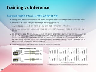 Training vs Inference
51
Training과 비교하여 Inference 수행시 고려해야 할 사항
‣ Training 과 달리 Feedforward propagation 수행 후 Back propagation 을 수행하지 않아 Weight와 Bias가 업데이트되지 않는다.
‣ Inference 속도를 고려하여 일부 layer들을 병합(Merge) 혹은 제거(Prune)할 수 있다.
‣ Weight들을 양자화(quantize)를 통해 자연수로 셀 수 있는 양으로 변경할 수 있다. (FP32 -> INT16/8/4)
‣ 신경망(Neural Network)에 대해 속도(speed)에 주안점을 둘 것이냐 아니면 정확도(accuracy)에 주안점을 둘 것인지 고려해서 재설계
해야 한다.
‣ 많은 양의 데이터로 모델을 훈련시켰는데 Inference시 너무 적은 데이터가 들어오면 결과를 도출하는 데 있엇 지연시간(Latency)이 길어
질 수 있다. 그리고, Throughput은 초단위로 모델 훈련을 위해 처리되고 사용될 수 있는 최대 training sample의 개수를 말하는데
Inference시 이것에 대해서도 고려를 해야 한다. 예를 들면, 우리가 batch size를 4로 설정 후 DenseNet40을 훈련시켰을 때, 우리는 1
초 후 5개의 training step을 끝낼 수 있다. 그리고, 각 training step에서 4개의 image들이 처리된다. 그러므로, DenseNet40이란 모
델을 훈련시키기 위한 throughput 은 초당 20개의 샘플이다.
‣ Latency와 Throughput은 상충관계여서 Latency가 높아지면 Throughput은 낮아진다.
출처1: Discover the Difference Between Deep Learning Training and Inference 출처2: Performance Analysis and Characterization of Training Deep Learning Models on Mobile Devices
 