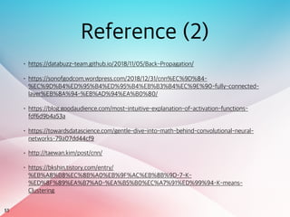 53
Reference (2)
• https://databuzz-team.github.io/2018/11/05/Back-Propagation/
• https://sonofgodcom.wordpress.com/2018/12/31/cnn%EC%9D%84-
%EC%9D%B4%ED%95%B4%ED%95%B4%EB%B3%B4%EC%9E%90-fully-connected-
layer%EB%8A%94-%EB%AD%94%EA%B0%80/
• https://blog.goodaudience.com/most-intuitive-explanation-of-activation-functions-
fdf6d9b4a53a
• https://towardsdatascience.com/gentle-dive-into-math-behind-convolutional-neural-
networks-79a07dd44cf9
• http://taewan.kim/post/cnn/
• https://bkshin.tistory.com/entry/
%EB%A8%B8%EC%8B%A0%EB%9F%AC%EB%8B%9D-7-K-
%ED%8F%89%EA%B7%A0-%EA%B5%B0%EC%A7%91%ED%99%94-K-means-
Clustering
 